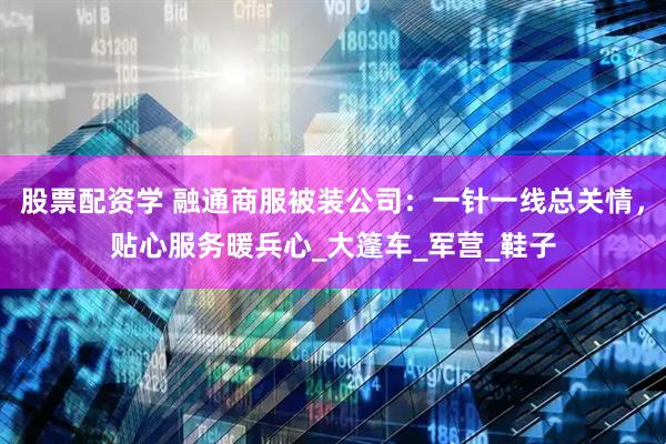 股票配资学 融通商服被装公司：一针一线总关情，贴心服务暖兵心_大篷车_军营_鞋子