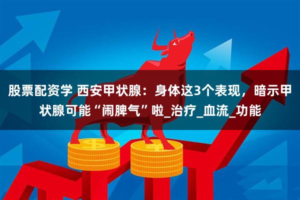 股票配资学 西安甲状腺：身体这3个表现，暗示甲状腺可能“闹脾气”啦_治疗_血流_功能