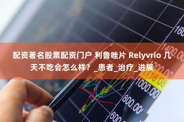 配资著名股票配资门户 利鲁唑片 Relyvrio 几天不吃会怎么样？_患者_治疗_进展