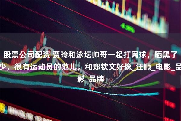 股票公司配资 贾玲和泳坛帅哥一起打网球，晒黑了不少，很有运动员的范儿，和郑钦文好像_汪顺_电影_品牌