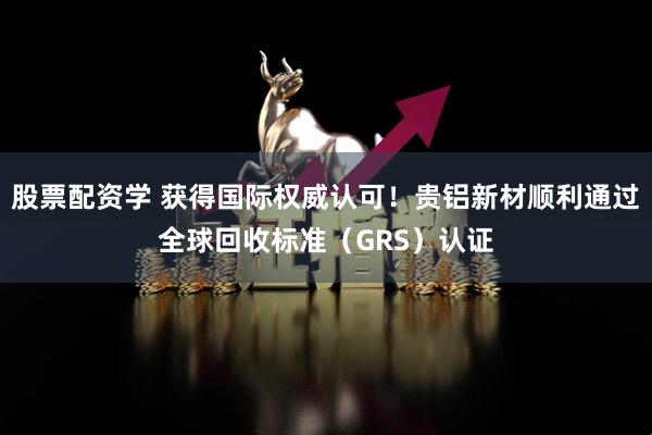 股票配资学 获得国际权威认可！贵铝新材顺利通过全球回收标准（GRS）认证