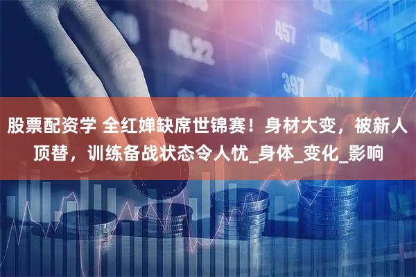 股票配资学 全红婵缺席世锦赛！身材大变，被新人顶替，训练备战状态令人忧_身体_变化_影响