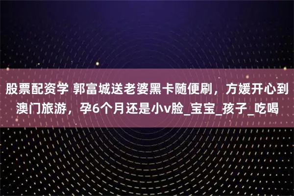 股票配资学 郭富城送老婆黑卡随便刷，方媛开心到澳门旅游，孕6个月还是小v脸_宝宝_孩子_吃喝