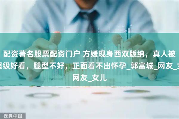 配资著名股票配资门户 方媛现身西双版纳，真人被夸超级好看，腿型不好，正面看不出怀孕_郭富城_网友_女儿