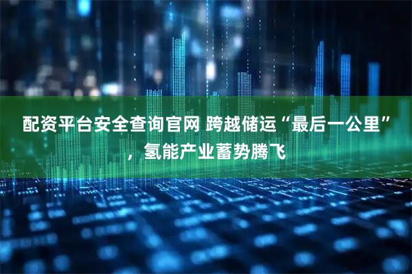 配资平台安全查询官网 跨越储运“最后一公里”，氢能产业蓄势腾飞