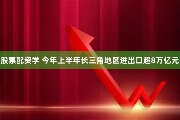 股票配资学 今年上半年长三角地区进出口超8万亿元