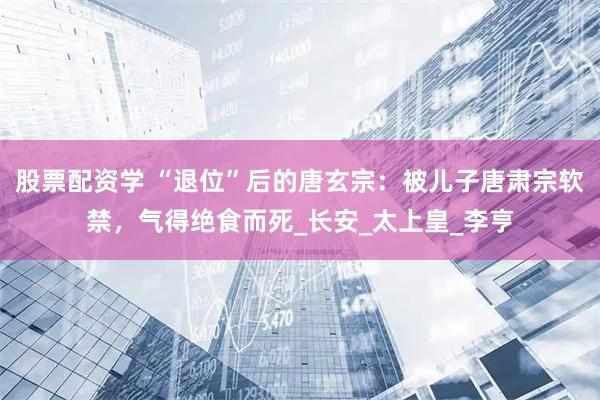 股票配资学 “退位”后的唐玄宗：被儿子唐肃宗软禁，气得绝食而死_长安_太上皇_李亨