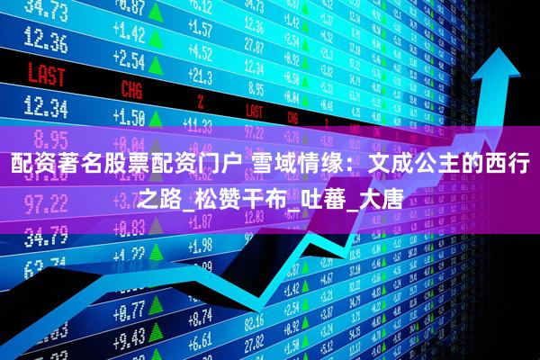 配资著名股票配资门户 雪域情缘：文成公主的西行之路_松赞干布_吐蕃_大唐