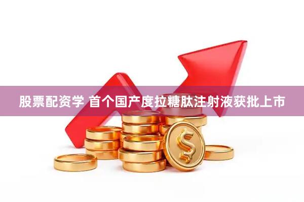 股票配资学 首个国产度拉糖肽注射液获批上市