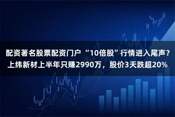 配资著名股票配资门户 “10倍股”行情进入尾声？上纬新材上半年只赚2990万，股价3天跌超20%