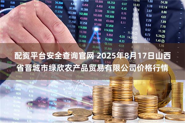 配资平台安全查询官网 2025年8月17日山西省晋城市绿欣农产品贸易有限公司价格行情