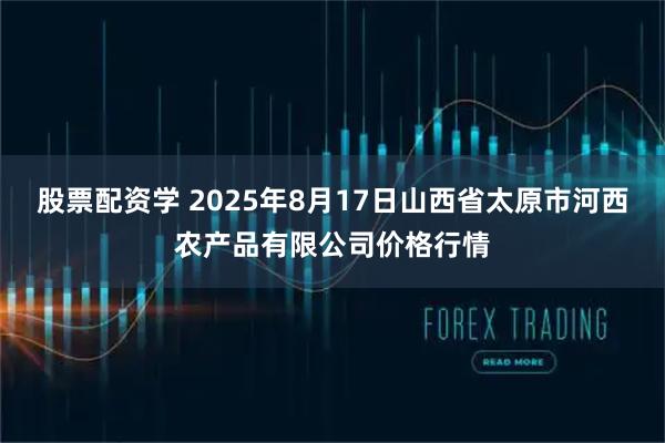 股票配资学 2025年8月17日山西省太原市河西农产品有限公司价格行情