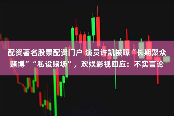 配资著名股票配资门户 演员许凯被曝“长期聚众赌博”“私设赌场”,欢娱影视回应:不实言论