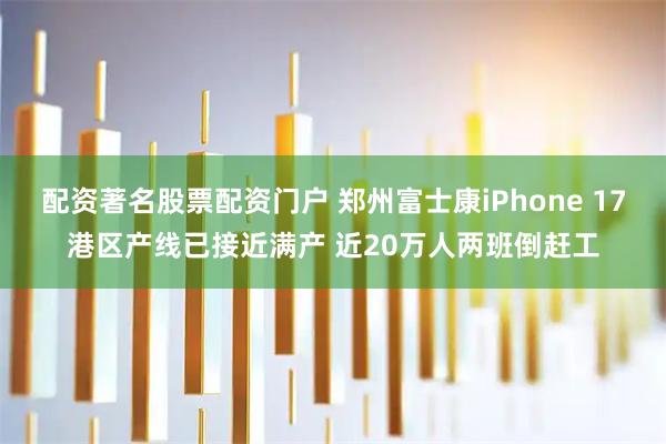 配资著名股票配资门户 郑州富士康iPhone 17港区产线已接近满产 近20万人两班倒赶工