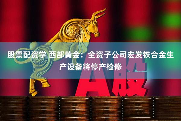 股票配资学 西部黄金：全资子公司宏发铁合金生产设备将停产检修