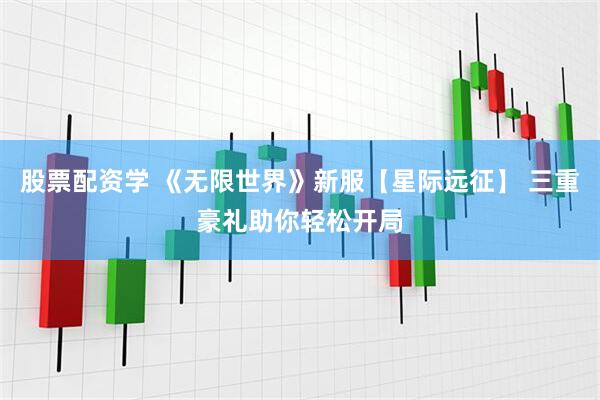 股票配资学 《无限世界》新服【星际远征】 三重豪礼助你轻松开局
