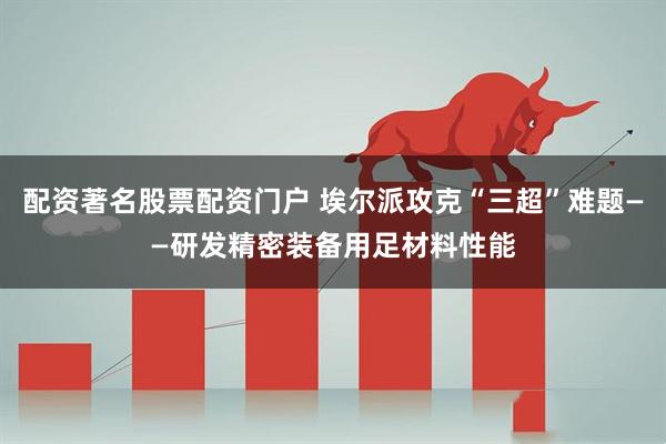 配资著名股票配资门户 埃尔派攻克“三超”难题——研发精密装备用足材料性能