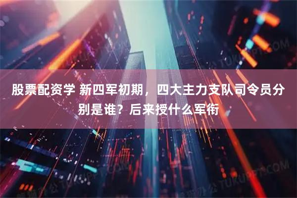 股票配资学 新四军初期，四大主力支队司令员分别是谁？后来授什么军衔