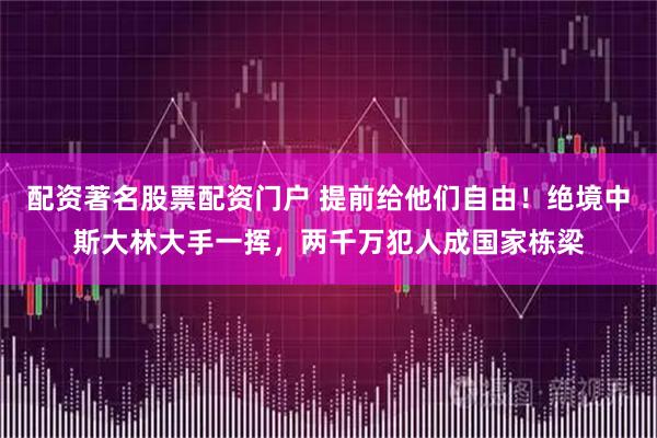 配资著名股票配资门户 提前给他们自由！绝境中斯大林大手一挥，两千万犯人成国家栋梁