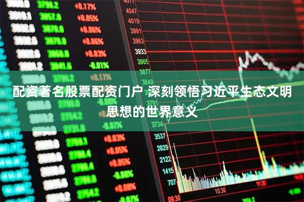 配资著名股票配资门户 深刻领悟习近平生态文明思想的世界意义