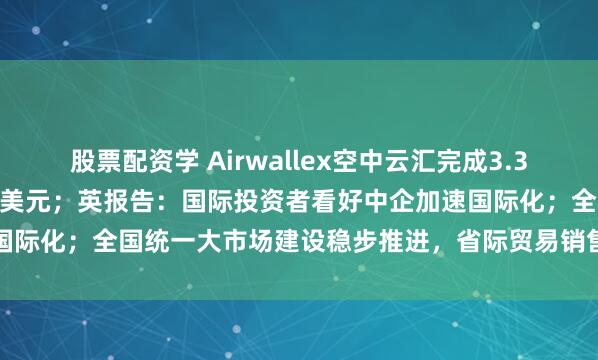 股票配资学 Airwallex空中云汇完成3.3亿美元G轮融资,估值80亿美元;英报告:国际投资者看好中企加速国际化;全国统一大市场建设稳步推进,省际贸易销售额占比持续提升