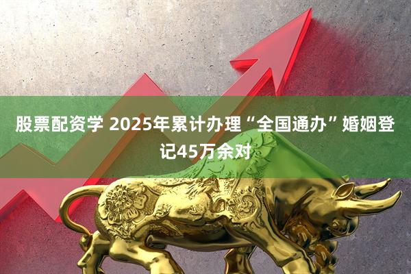 股票配资学 2025年累计办理“全国通办”婚姻登记45万余对