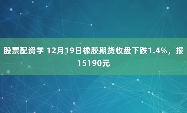 股票配资学 12月19日橡胶期货收盘下跌1.4%,报15190元