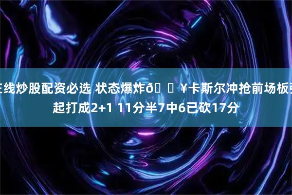 在线炒股配资必选 状态爆炸💥卡斯尔冲抢前场板强起打成2+1 11分半7中6已砍17分