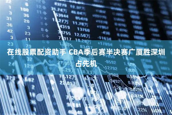 在线股票配资助手 CBA季后赛半决赛广厦胜深圳占先机