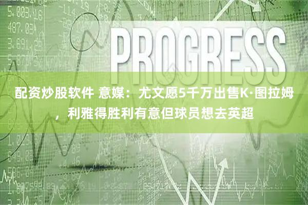 配资炒股软件 意媒：尤文愿5千万出售K·图拉姆，利雅得胜利有意但球员想去英超